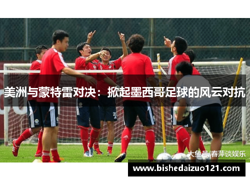 美洲与蒙特雷对决：掀起墨西哥足球的风云对抗
